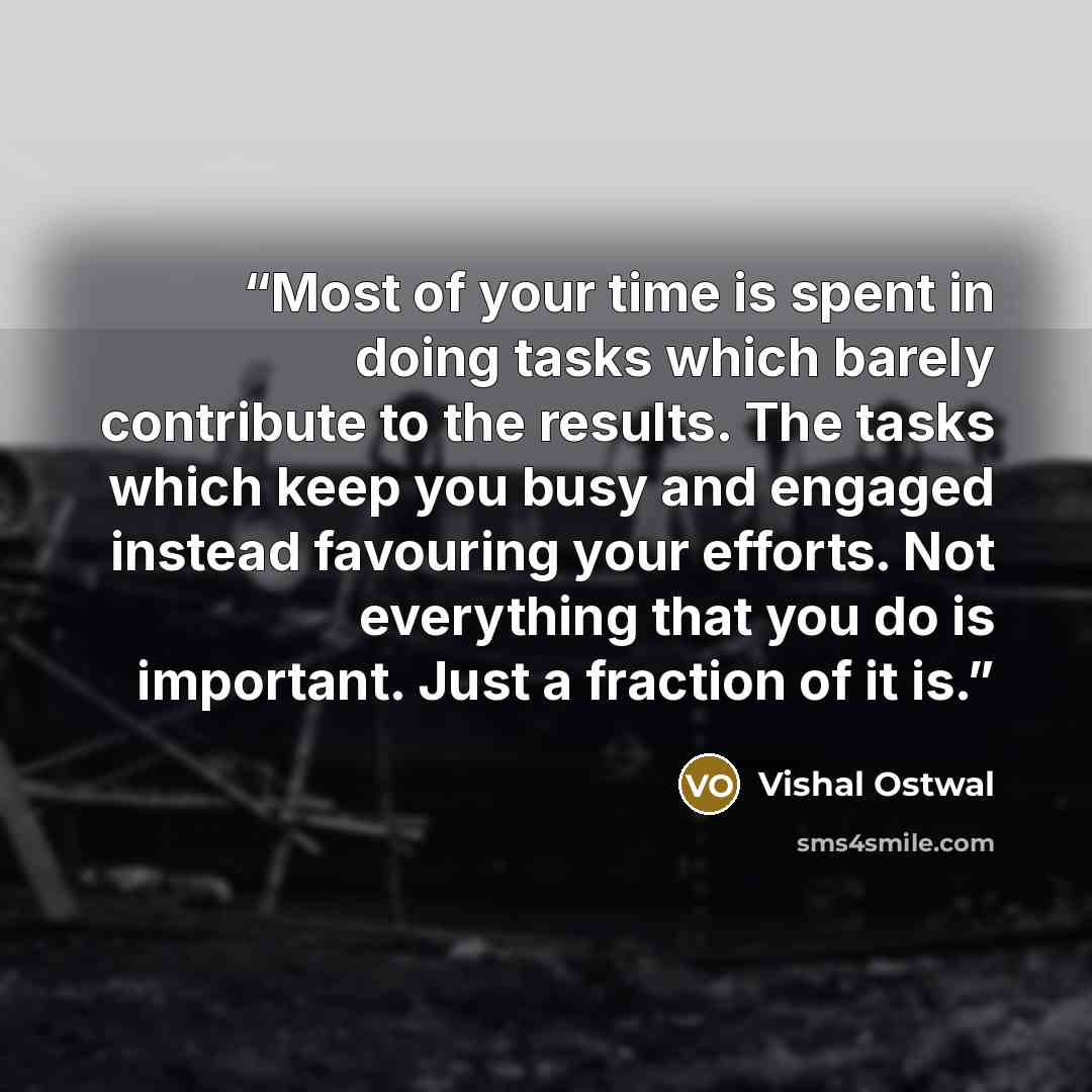 “Most of your time is spent in doing tasks which barely contribute to the results. The tasks which keep you busy and engaged instead favouring your efforts. Not everything that you do is important. Just a fraction of it is.” quote by Vishal Ostwal