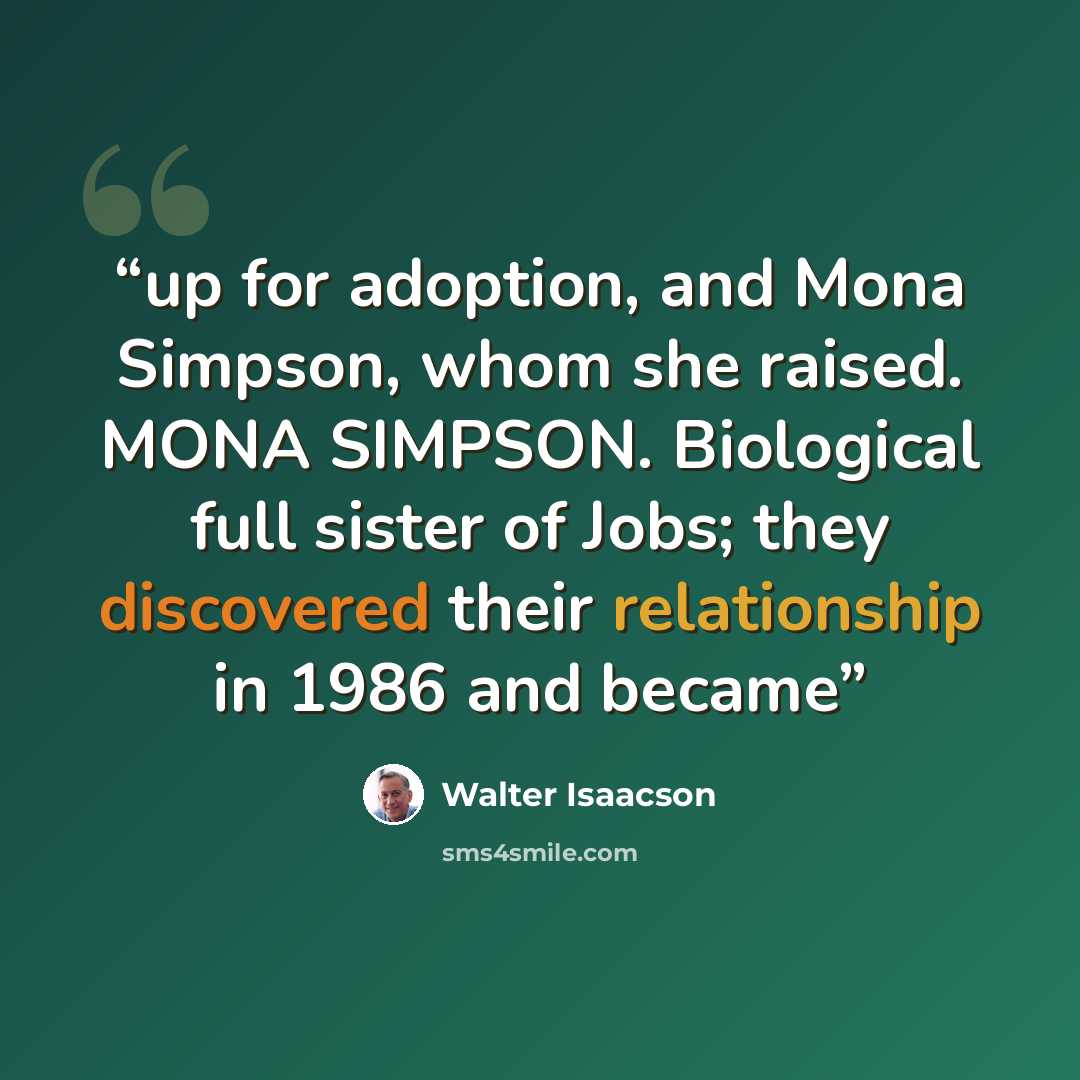 “up for adoption, and Mona Simpson, whom she raised. MONA SIMPSON. Biological full sister of Jobs; they discovered their relationship in 1986 and became” quote by Walter Isaacson