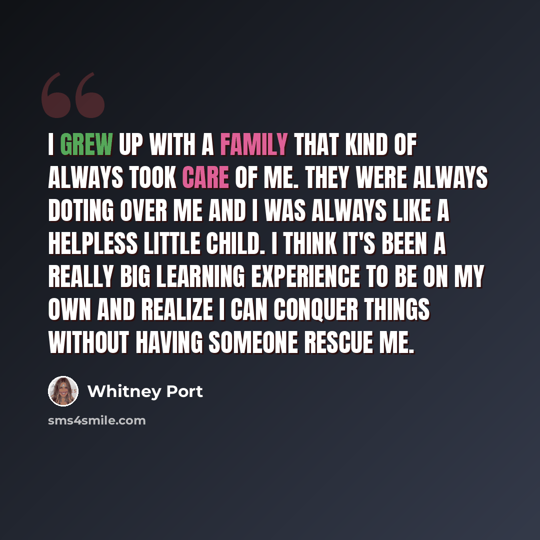 “I grew up with a family that kind of always took care of me. They were always doting over me and I was always like a helpless little child. I think it's been a really big learning experience to be on my own and realize I can conquer things without having someone rescue me.” quote by Whitney Port