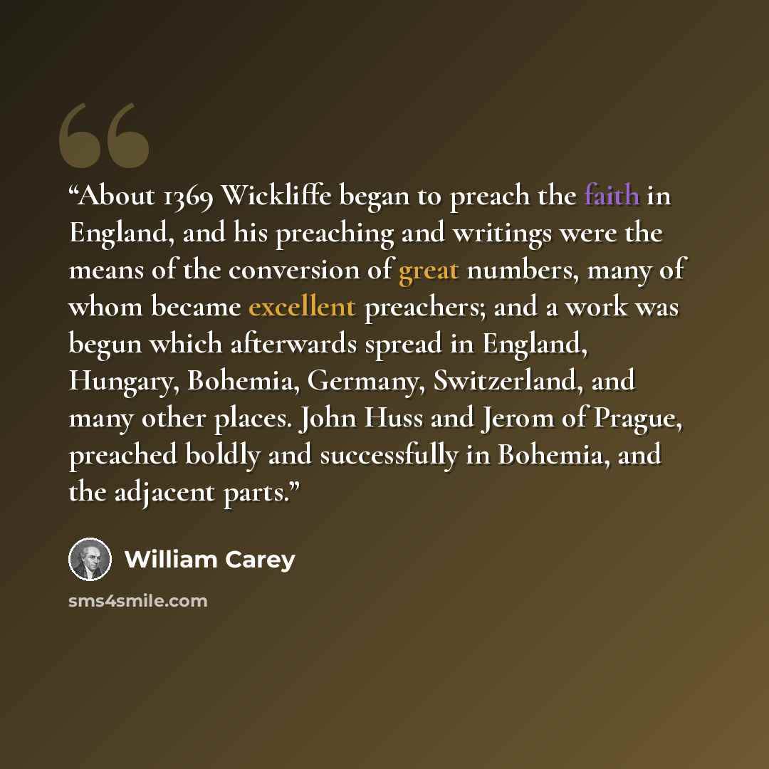 “About 1369 Wickliffe began to preach the faith in England, and his preaching and writings were the means of the conversion of great numbers, many of whom became excellent preachers; and a work was begun which afterwards spread in England, Hungary, Bohemia, Germany, Switzerland, and many other…” quote by William Carey