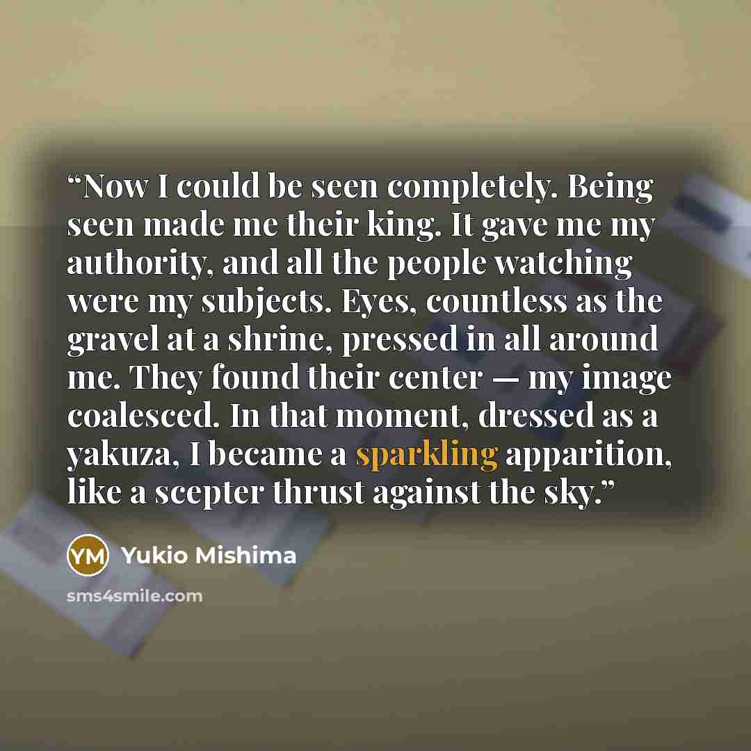 “Now I could be seen completely. Being seen made me their king. It gave me my authority, and all the people watching were my subjects. Eyes, countless as the gravel at a shrine, pressed in all around me. They found their center — my image coalesced. In that moment, dressed as a yakuza, I became a…” quote by Yukio Mishima