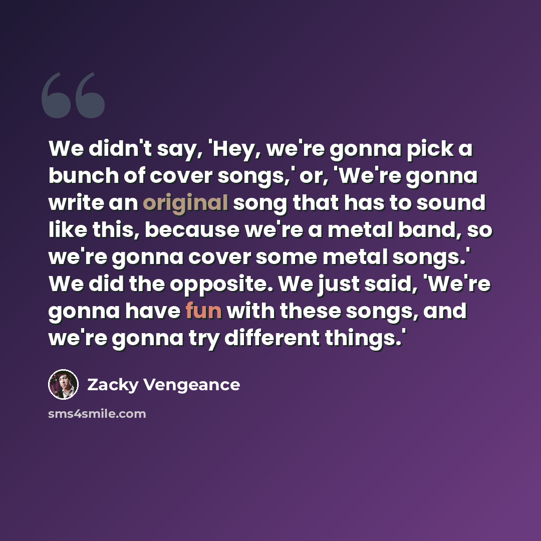 “We didn't say, 'Hey, we're gonna pick a bunch of cover songs,' or, 'We're gonna write an original song that has to sound like this, because we're a metal band, so we're gonna cover some metal songs.' We did the opposite. We just said, 'We're gonna have fun with these songs, and we're gonna try…” quote by Zacky Vengeance