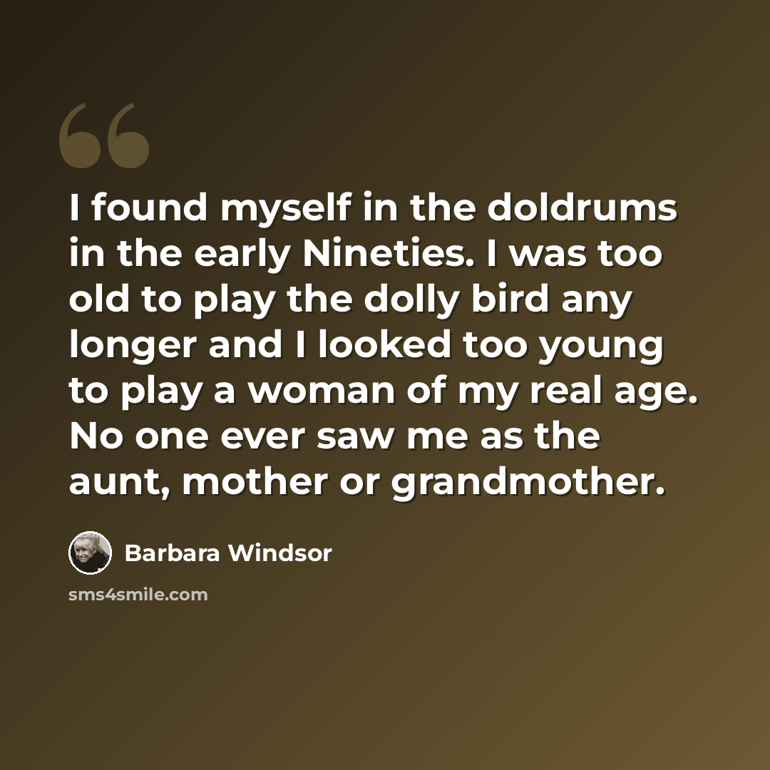 “I found myself in the doldrums in the early Nineties. I was too old to play the dolly bird any longer and I looked too young to play a woman of my real age. No one ever saw me as the aunt, mother or grandmother.” quote by Barbara Windsor