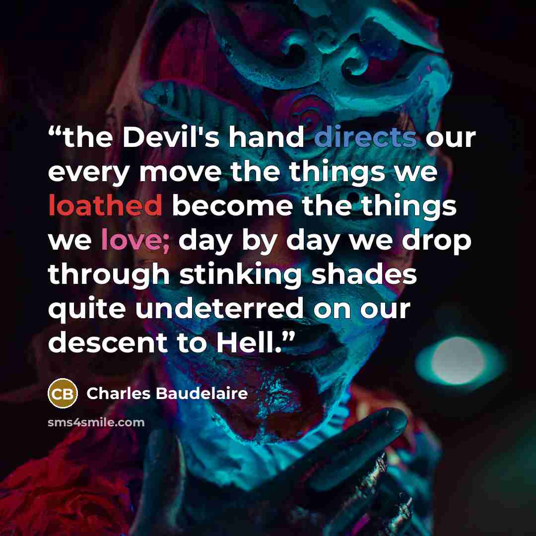 “the Devil's hand directs our every move the things we loathed become the things we love; day by day we drop through stinking shades quite undeterred on our descent to Hell.” quote by Charles Baudelaire
