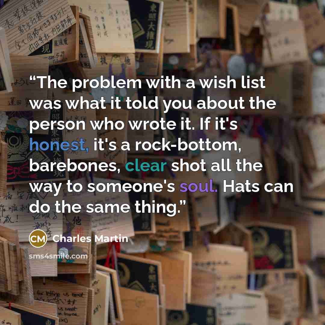 “The problem with a wish list was what it told you about the person who wrote it. If it's honest, it's a rock-bottom, barebones, clear shot all the way to someone's soul. Hats can do the same thing.” quote by Charles Martin