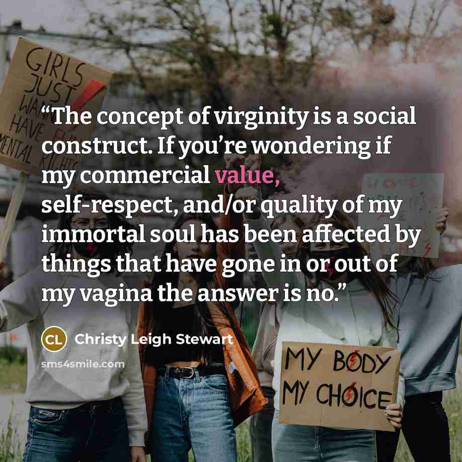 “The concept of virginity is a social construct. If you’re wondering if my commercial value, self-respect, and/or quality of my immortal soul has been affected by things that have gone in or out of my vagina the answer is no.” quote by Christy Leigh Stewart