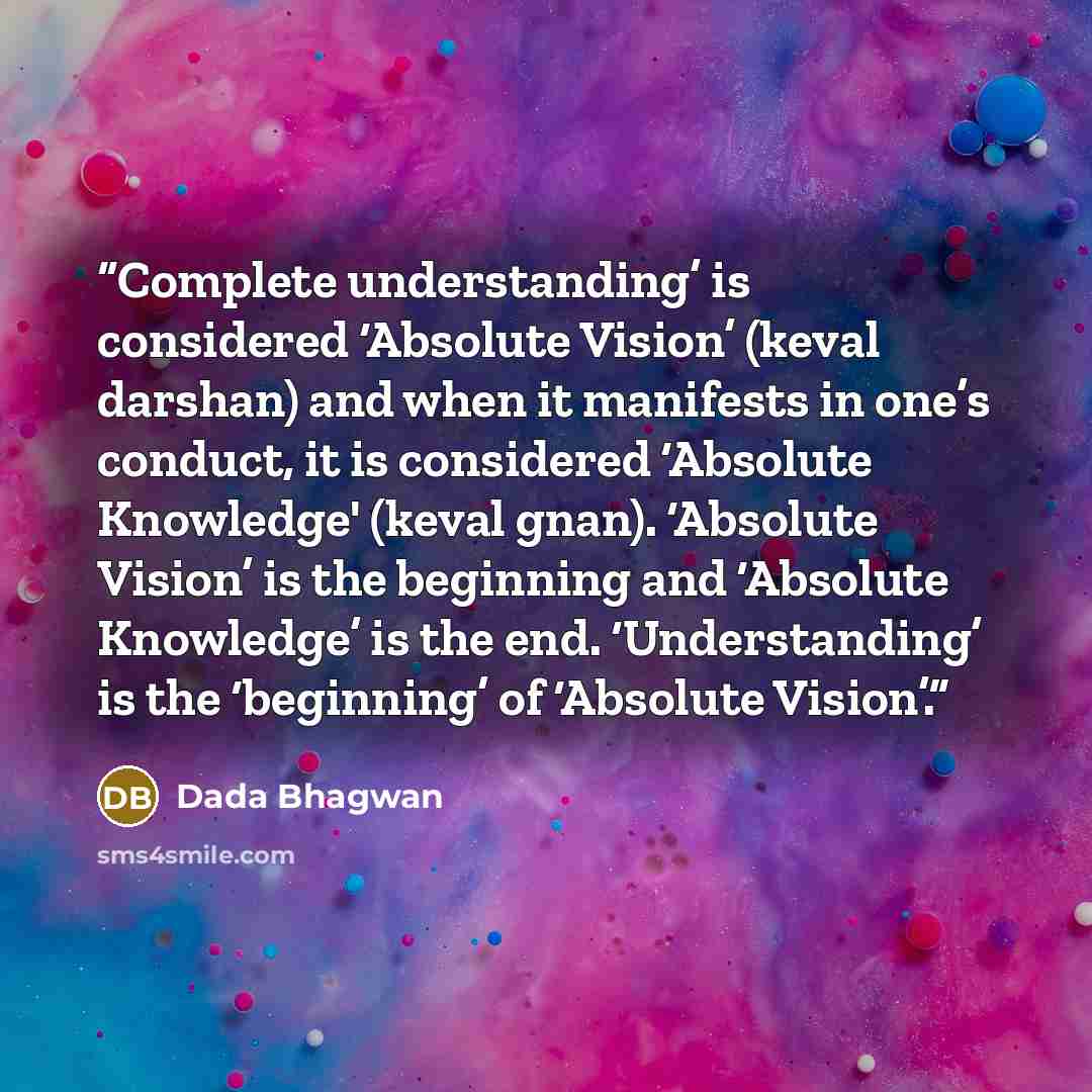 “Complete understanding’ is considered ‘Absolute Vision’ (keval darshan) and when it manifests in one’s conduct, it is considered ‘Absolute Knowledge' (keval gnan). ‘Absolute Vision’ is the beginning and ‘Absolute Knowledge’ is the end. ‘Understanding’ is the ‘beginning’ of ‘Absolute Vision’.” quote by Dada Bhagwan