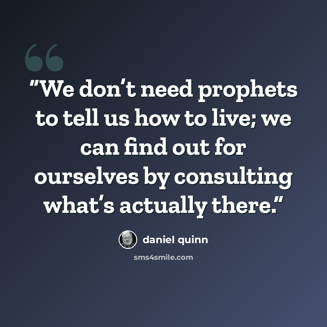 “We don’t need prophets to tell us how to live; we can find out for ourselves by consulting what’s actually there.” quote by Daniel Quinn