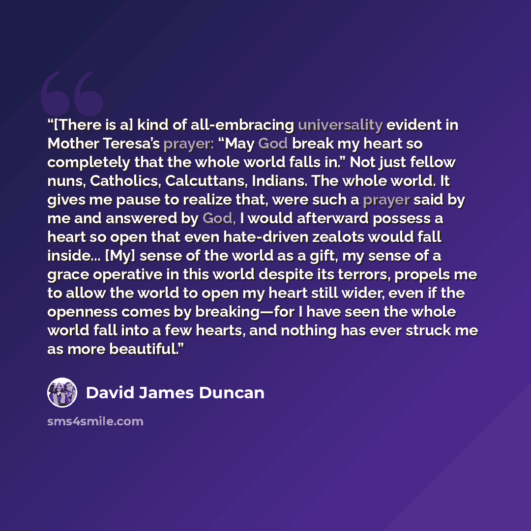 “[There is a] kind of all-embracing universality evident in Mother Teresa’s prayer: “May God break my heart so completely that the whole world falls in.” Not just fellow nuns, Catholics, Calcuttans, Indians. The whole world. It gives me pause to realize that, were such a prayer said by me and…” quote by David James Duncan