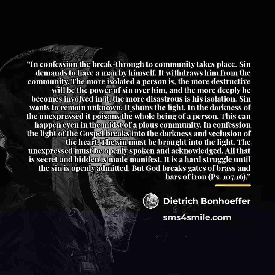 “In confession the break-through to community takes place. Sin demands to have a man by himself. It withdraws him from the community. The more isolated a person is, the more destructive will be the power of sin over him, and the more deeply he becomes involved in it, the more disastrous is his…” quote by Dietrich Bonhoeffer