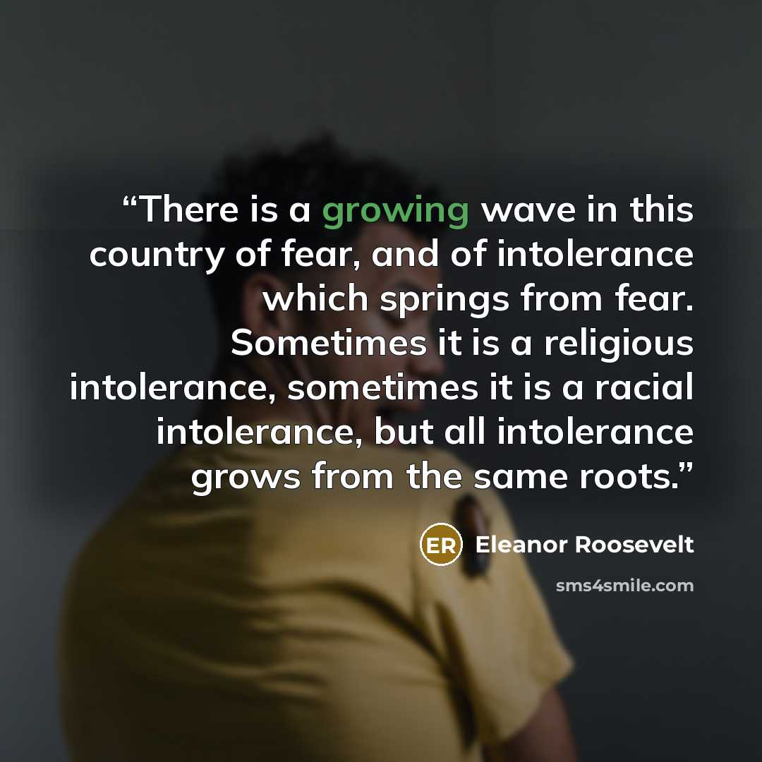 “There is a growing wave in this country of fear, and of intolerance which springs from fear. Sometimes it is a religious intolerance, sometimes it is a racial intolerance, but all intolerance grows from the same roots.” quote by Eleanor Roosevelt