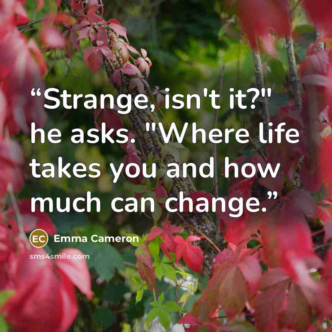 “Strange, isn't it?" he asks. "Where life takes you and how much can change.” quote by Emma Cameron