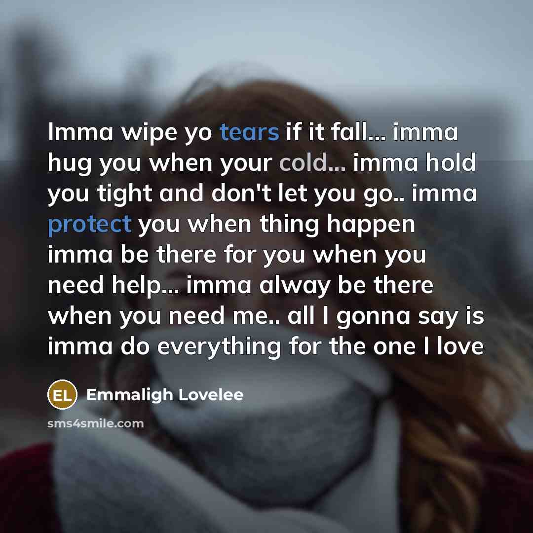 “Imma wipe yo tears if it fall... imma hug you when your cold... imma hold you tight and don't let you go.. imma protect you when thing happen imma be there for you when you need help... imma alway be there when you need me.. all I gonna say is imma do everything for the one I love” quote by Emmaligh Lovelee