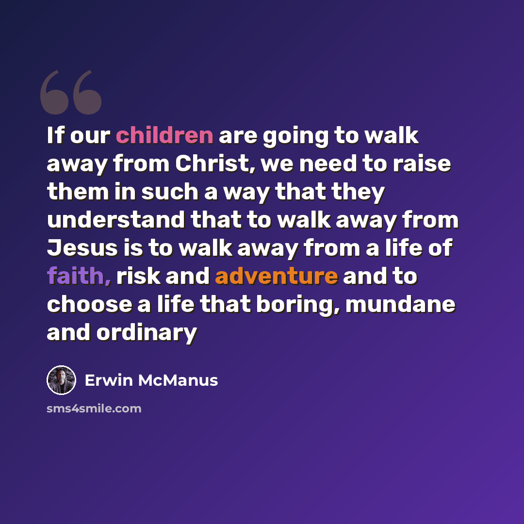 “If our children are going to walk away from Christ, we need to raise them in such a way that they understand that to walk away from Jesus is to walk away from a life of faith, risk and adventure and to choose a life that boring, mundane and ordinary” quote by Erwin McManus