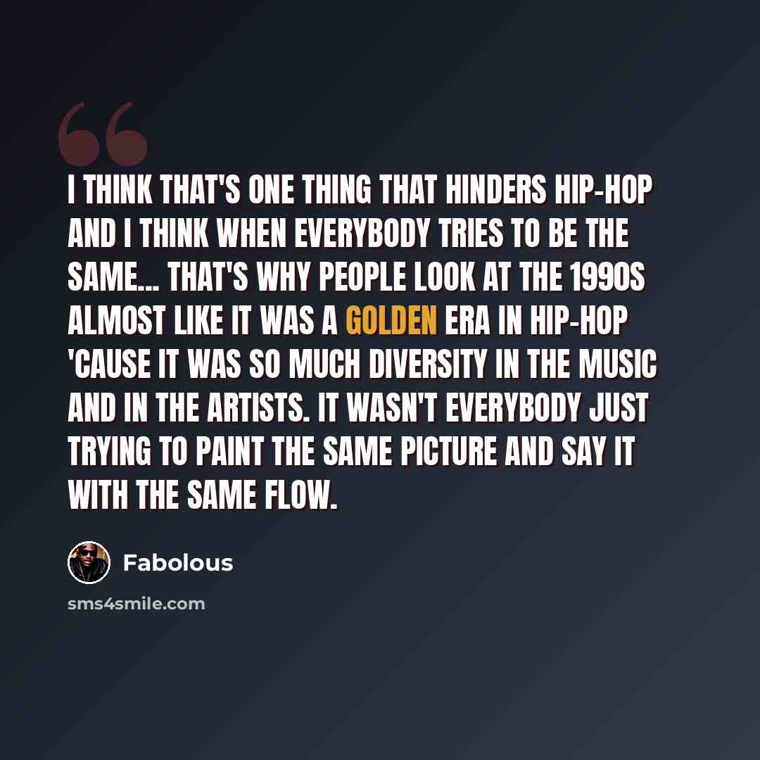 “I think that's one thing that hinders hip-hop and I think when everybody tries to be the same... That's why people look at the 1990s almost like it was a golden era in hip-hop 'cause it was so much diversity in the music and in the artists. It wasn't everybody just trying to paint the same picture…” quote by Fabolous