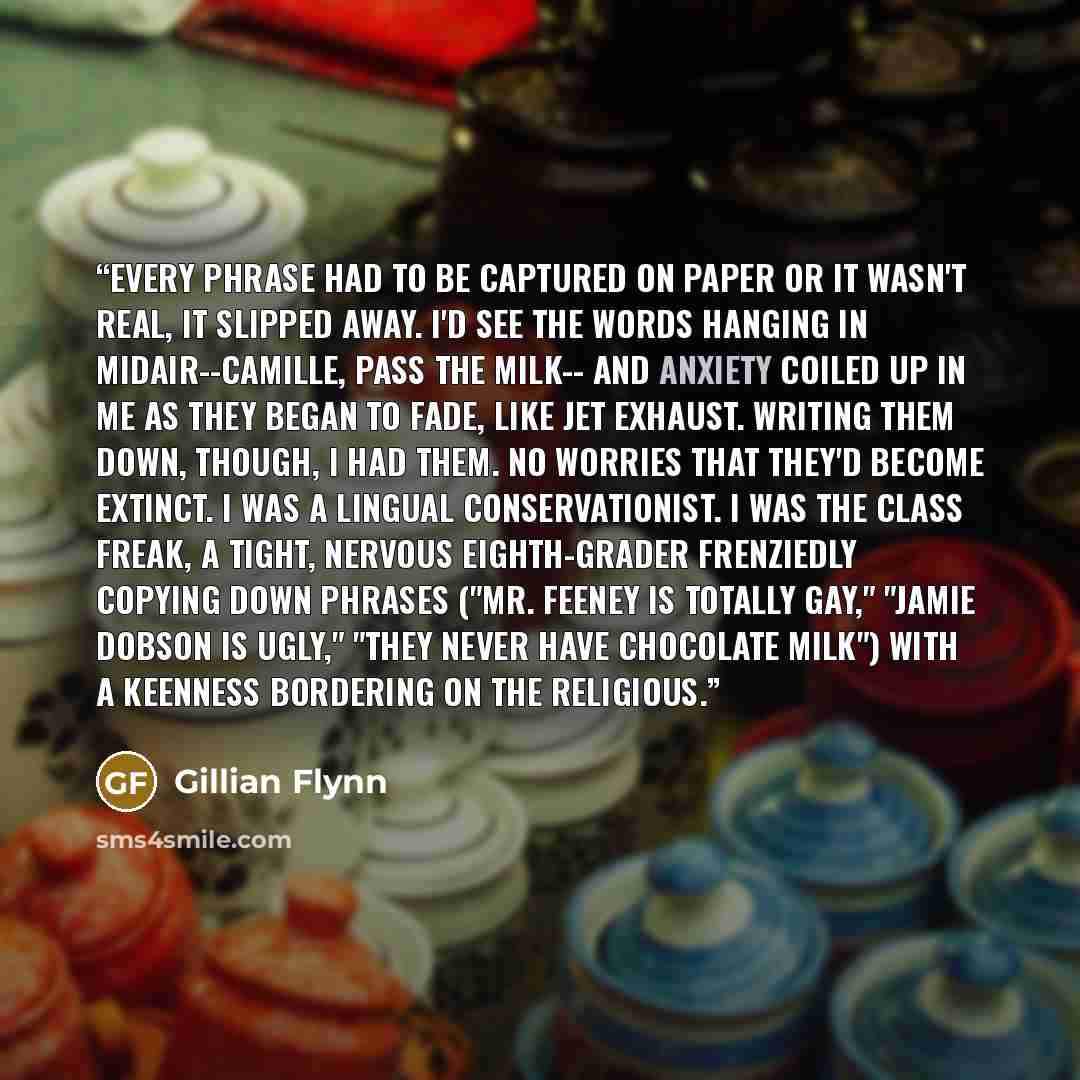 “Every phrase had to be captured on paper or it wasn't real, it slipped away. I'd see the words hanging in midair--Camille, pass the milk-- and anxiety coiled up in me as they began to fade, like jet exhaust. Writing them down, though, I had them. No worries that they'd become extinct. I was a…” quote by Gillian Flynn