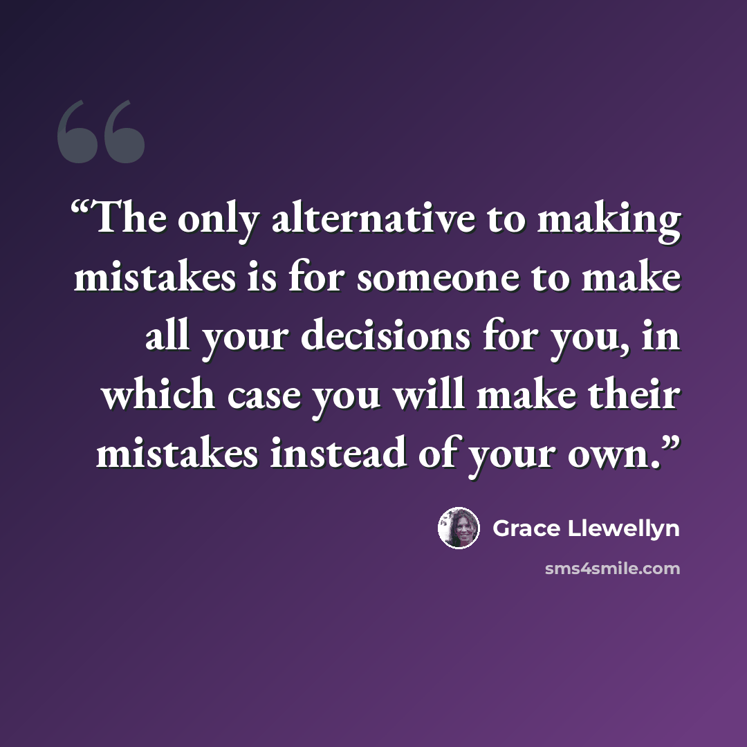 “The only alternative to making mistakes is for someone to make all your decisions for you, in which case you will make their mistakes instead of your own.” quote by Grace Llewellyn