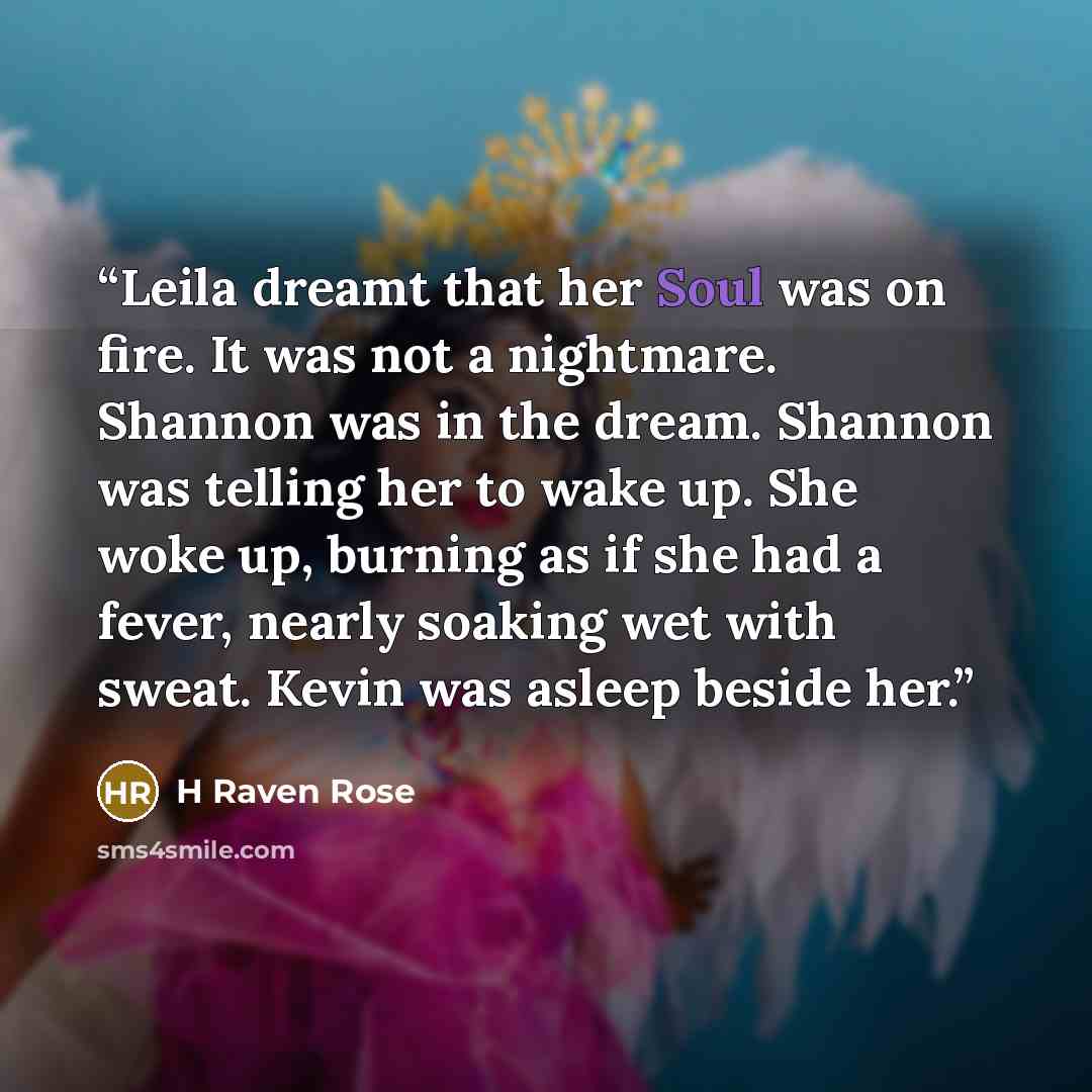 “Leila dreamt that her Soul was on fire. It was not a nightmare. Shannon was in the dream. Shannon was telling her to wake up. She woke up, burning as if she had a fever, nearly soaking wet with sweat. Kevin was asleep beside her.” quote by H Raven Rose