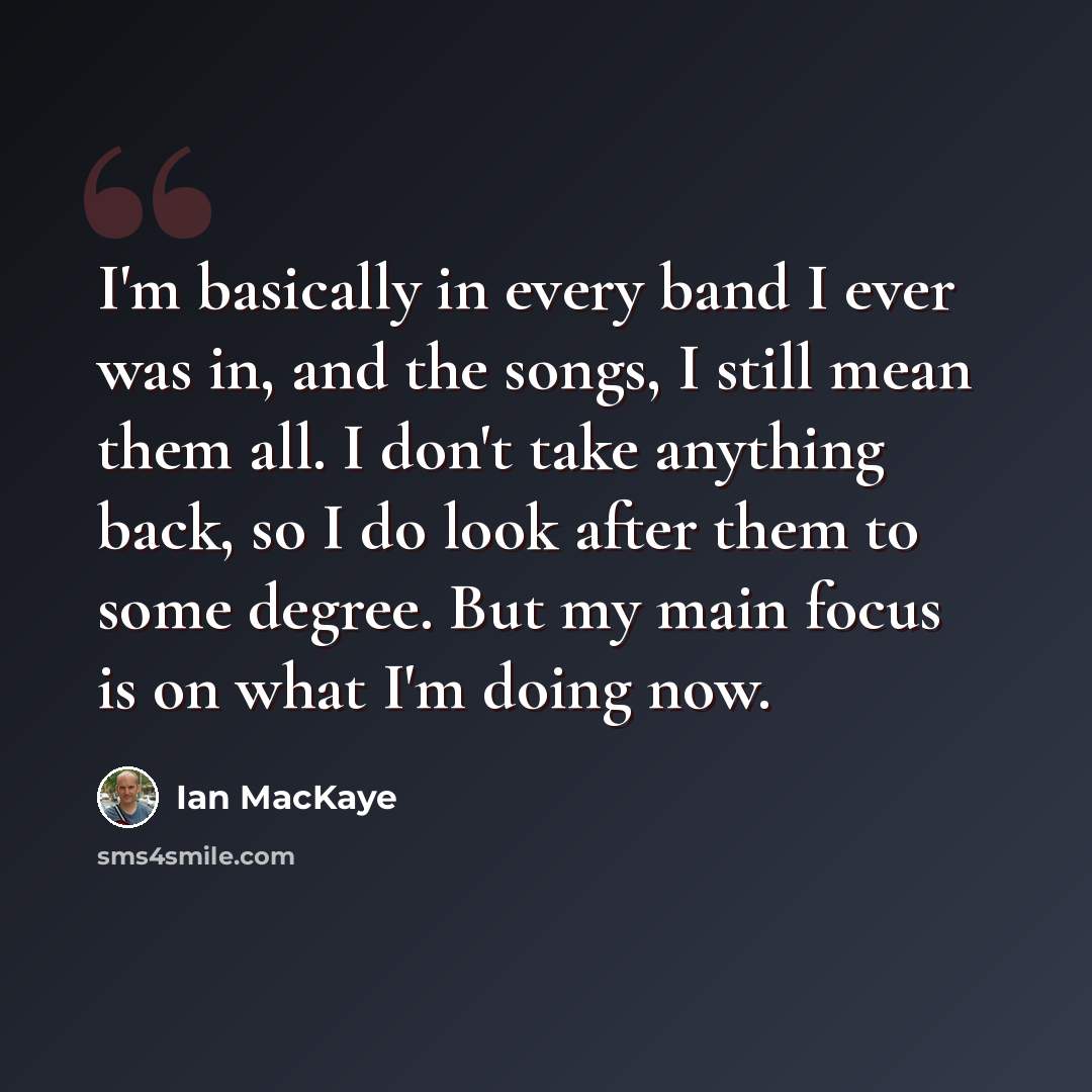 “I'm basically in every band I ever was in, and the songs, I still mean them all. I don't take anything back, so I do look after them to some degree. But my main focus is on what I'm doing now.” quote by Ian MacKaye