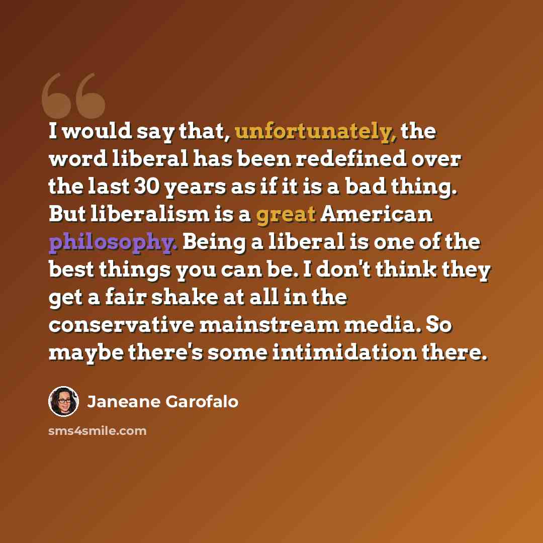 “I would say that, unfortunately, the word liberal has been redefined over the last 30 years as if it is a bad thing. But liberalism is a great American philosophy. Being a liberal is one of the best things you can be. I don't think they get a fair shake at all in the conservative mainstream media…” quote by Janeane Garofalo