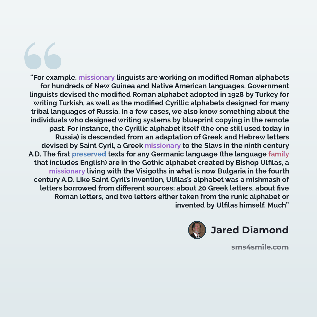 “For example, missionary linguists are working on modified Roman alphabets for hundreds of New Guinea and Native American languages. Government linguists devised the modified Roman alphabet adopted in 1928 by Turkey for writing Turkish, as well as the modified Cyrillic alphabets designed for many…” quote by Jared Diamond