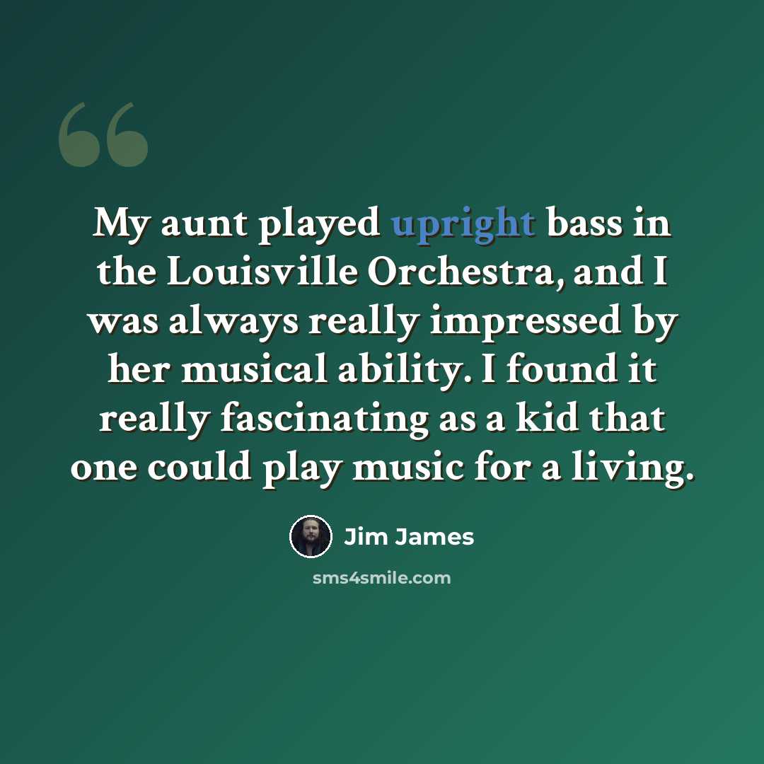 “My aunt played upright bass in the Louisville Orchestra, and I was always really impressed by her musical ability. I found it really fascinating as a kid that one could play music for a living.” quote by Jim James