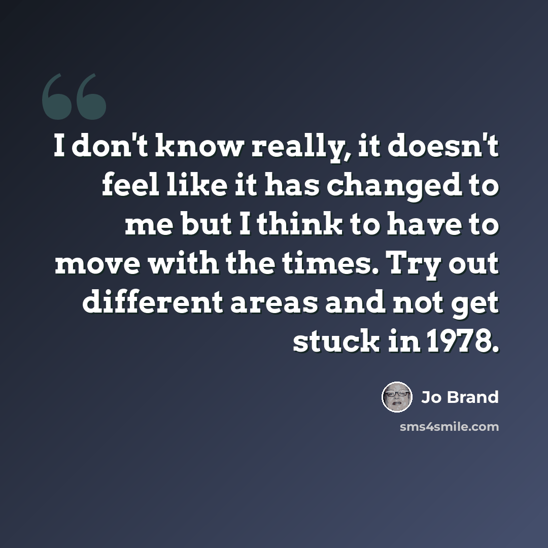 “I don't know really, it doesn't feel like it has changed to me but I think to have to move with the times. Try out different areas and not get stuck in 1978.” quote by Jo Brand