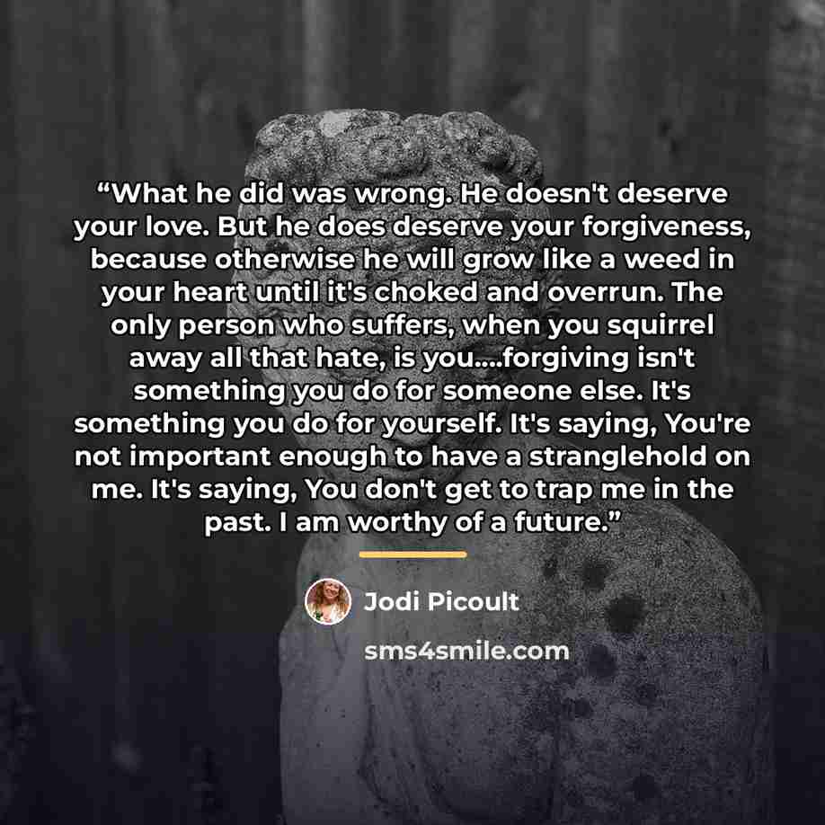 “What he did was wrong. He doesn't deserve your love. But he does deserve your forgiveness, because otherwise he will grow like a weed in your heart until it's choked and overrun. The only person who suffers, when you squirrel away all that hate, is you…forgiving isn't something you do for someone…” quote by Jodi Picoult
