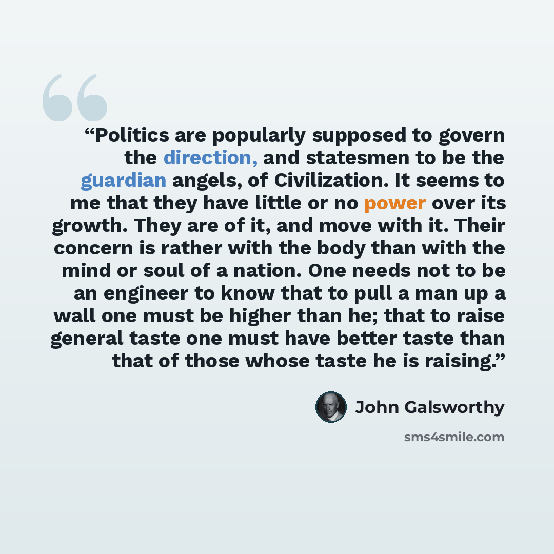 “Politics are popularly supposed to govern the direction, and statesmen to be the guardian angels, of Civilization. It seems to me that they have little or no power over its growth. They are of it, and move with it. Their concern is rather with the body than with the mind or soul of a nation. One…” quote by John Galsworthy