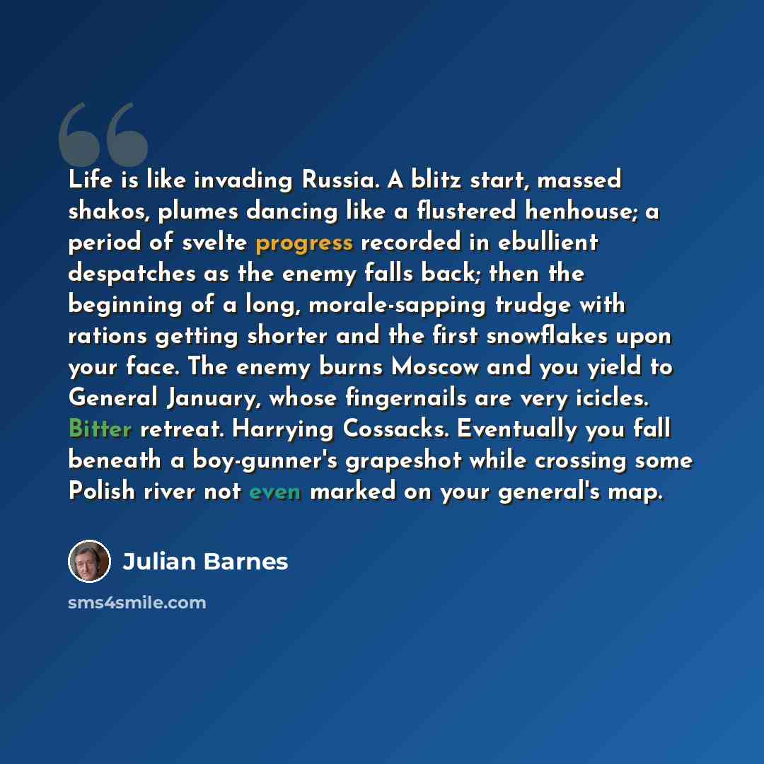 “Life is like invading Russia. A blitz start, massed shakos, plumes dancing like a flustered henhouse; a period of svelte progress recorded in ebullient despatches as the enemy falls back; then the beginning of a long, morale-sapping trudge with rations getting shorter and the first snowflakes upon…” quote by Julian Barnes