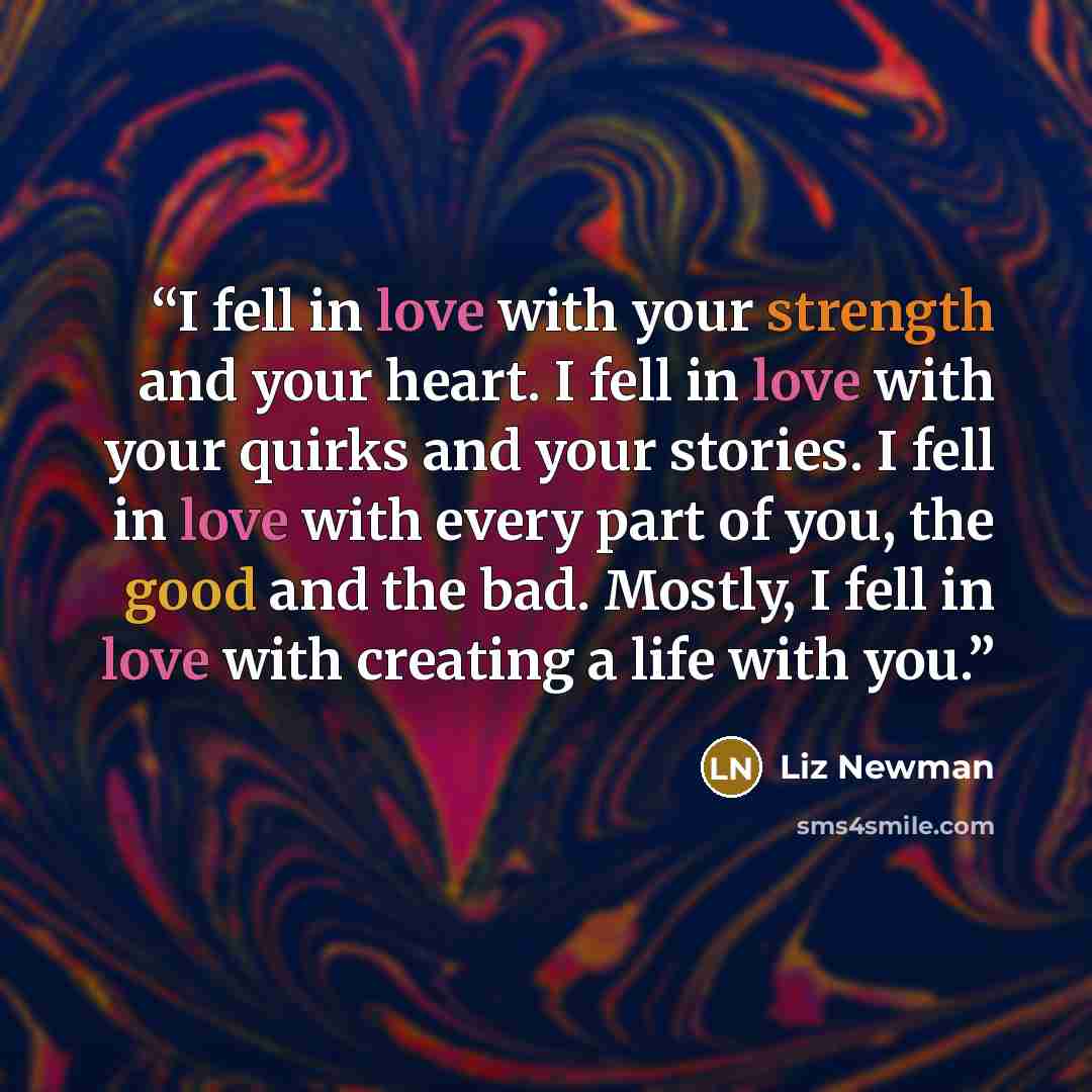 “I fell in love with your strength and your heart. I fell in love with your quirks and your stories. I fell in love with every part of you, the good and the bad. Mostly, I fell in love with creating a life with you.” quote by Liz Newman