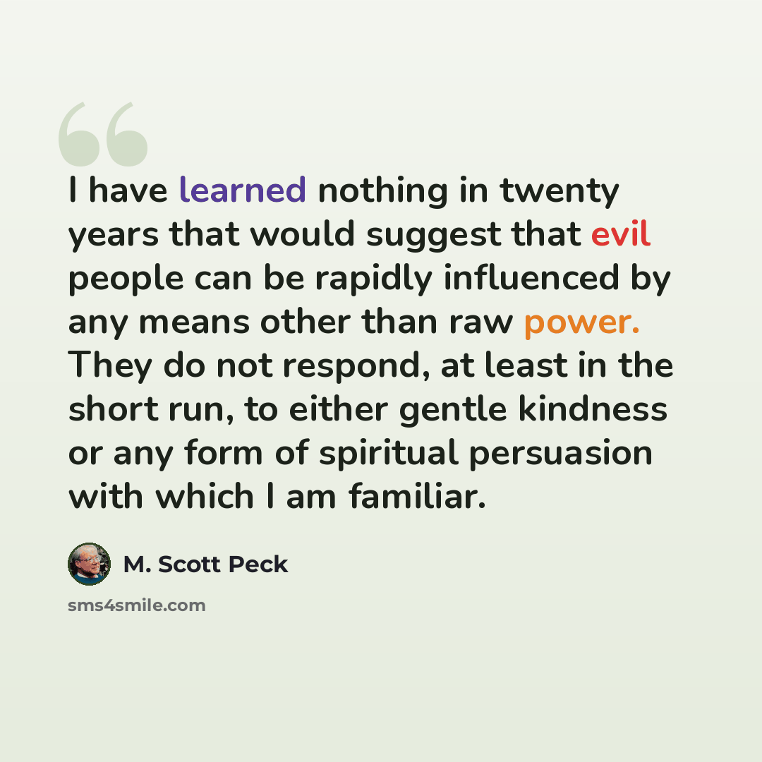 “I have learned nothing in twenty years that would suggest that evil people can be rapidly influenced by any means other than raw power. They do not respond, at least in the short run, to either gentle kindness or any form of spiritual persuasion with which I am familiar.” quote by M. Scott Peck