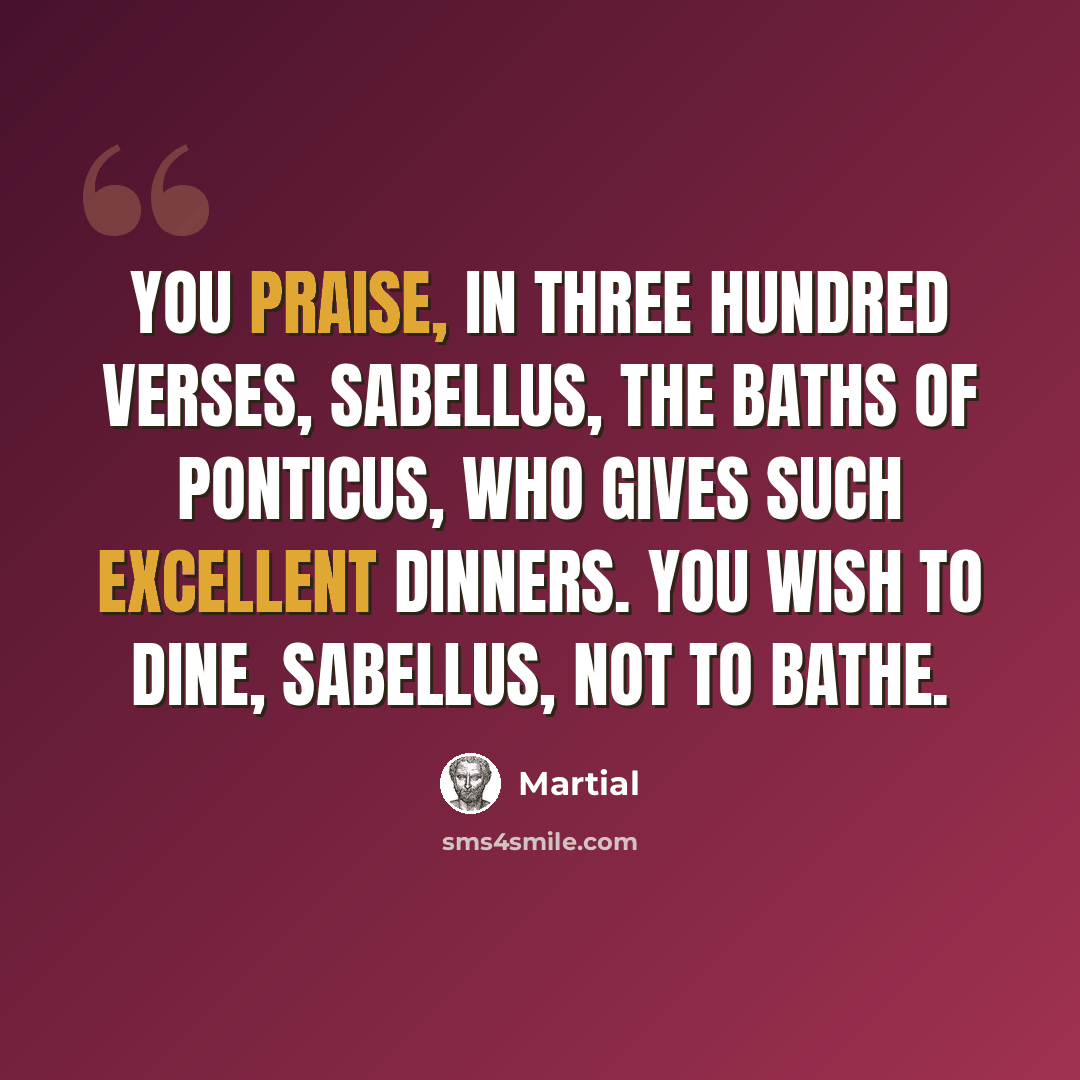 “You praise, in three hundred verses, Sabellus, the baths of Ponticus, who gives such excellent dinners. You wish to dine, Sabellus, not to bathe.” quote by Martial