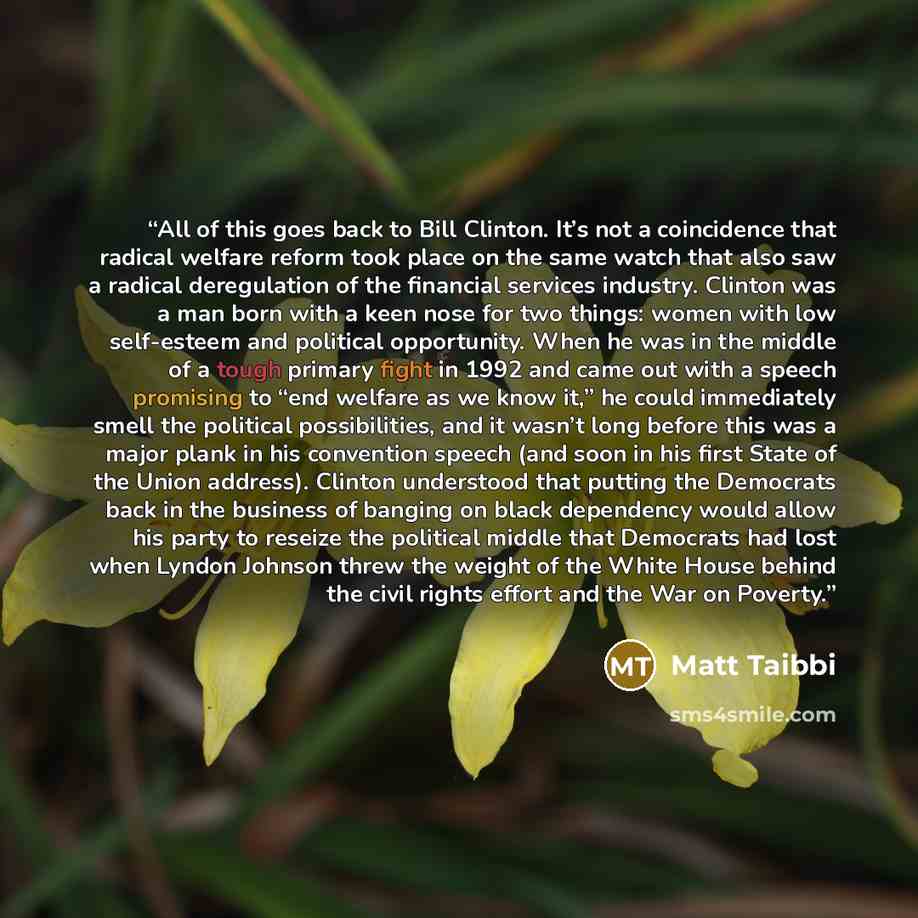 “All of this goes back to Bill Clinton. It’s not a coincidence that radical welfare reform took place on the same watch that also saw a radical deregulation of the financial services industry. Clinton was a man born with a keen nose for two things: women with low self-esteem and political…” quote by Matt Taibbi