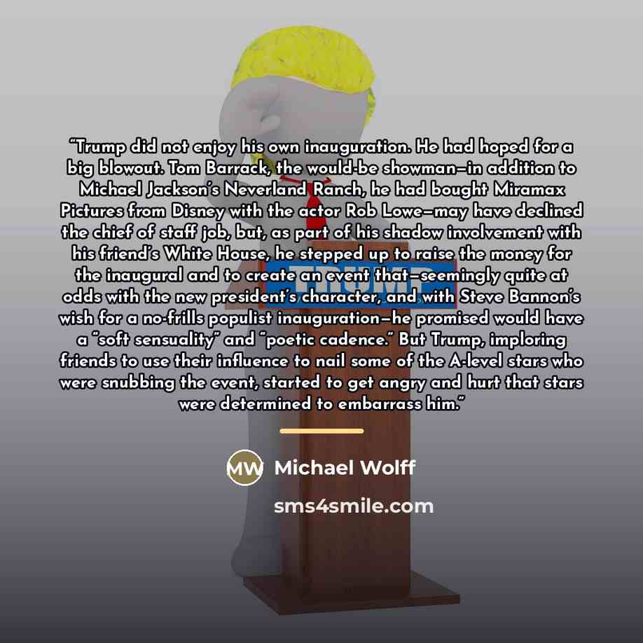 “Trump did not enjoy his own inauguration. He had hoped for a big blowout. Tom Barrack, the would-be showman—in addition to Michael Jackson’s Neverland Ranch, he had bought Miramax Pictures from Disney with the actor Rob Lowe—may have declined the chief of staff job, but, as part of his shadow…” quote by Michael Wolff