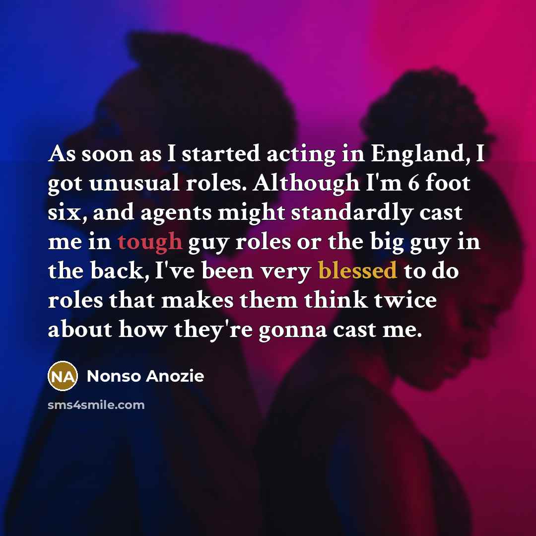“As soon as I started acting in England, I got unusual roles. Although I'm 6 foot six, and agents might standardly cast me in tough guy roles or the big guy in the back, I've been very blessed to do roles that makes them think twice about how they're gonna cast me.” quote by Nonso Anozie