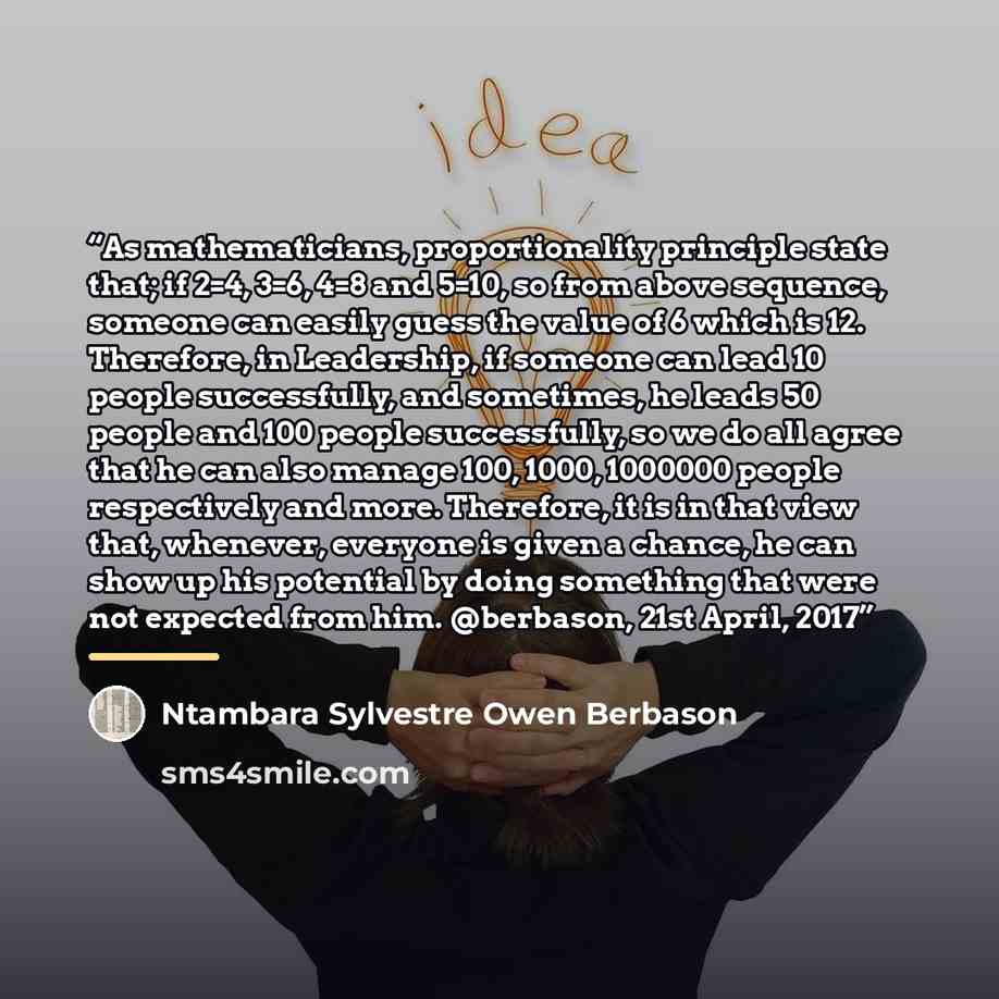 “As mathematicians, proportionality principle state that; if 2=4, 3=6, 4=8 and 5=10, so from above sequence, someone can easily guess the value of 6 which is 12. Therefore, in Leadership, if someone can lead 10 people successfully, and sometimes, he leads 50 people and 100 people successfully, so…” quote by Ntambara Sylvestre Owen Berbason