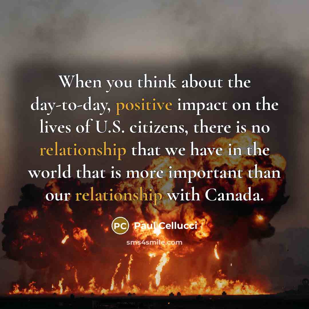 “When you think about the day-to-day, positive impact on the lives of U.S. citizens, there is no relationship that we have in the world that is more important than our relationship with Canada.” quote by Paul Cellucci