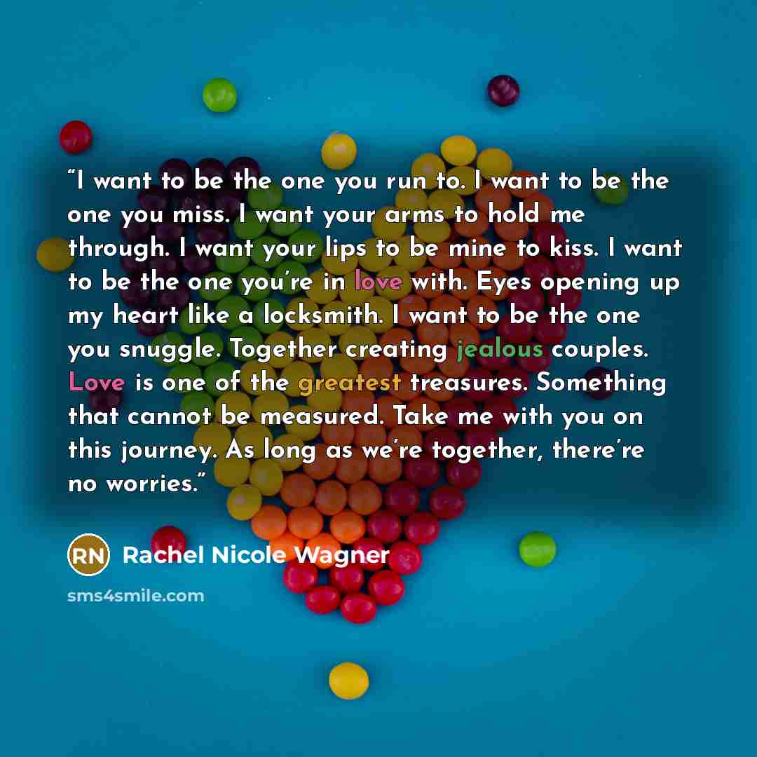 “I want to be the one you run to. I want to be the one you miss. I want your arms to hold me through. I want your lips to be mine to kiss. I want to be the one you’re in love with. Eyes opening up my heart like a locksmith. I want to be the one you snuggle. Together creating jealous couples. Love…” quote by Rachel Nicole Wagner