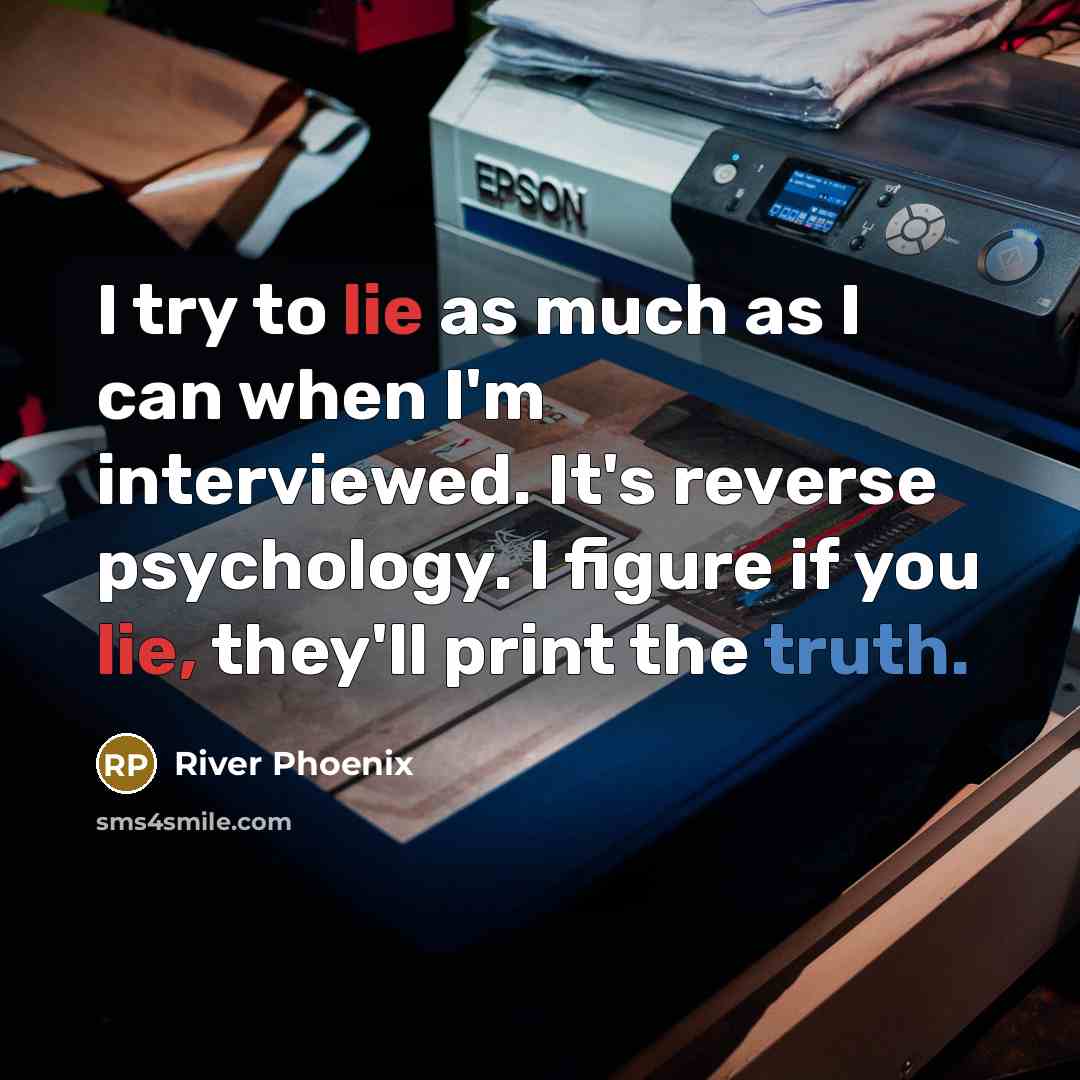 “I try to lie as much as I can when I'm interviewed. It's reverse psychology. I figure if you lie, they'll print the truth.” quote by River Phoenix