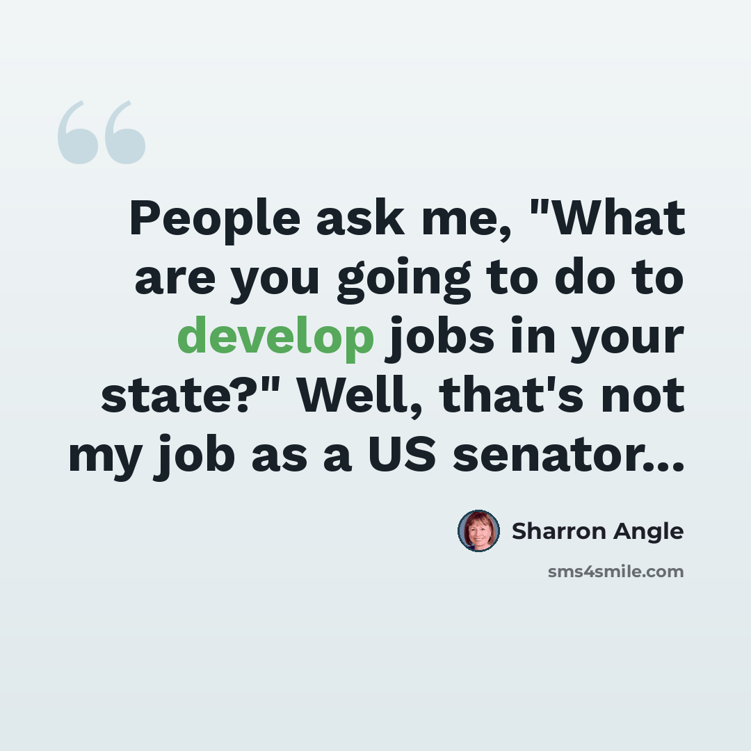 “People ask me, "What are you going to do to develop jobs in your state?" Well, that's not my job as a US senator...” quote by Sharron Angle