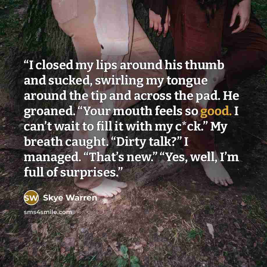 “I closed my lips around his thumb and sucked, swirling my tongue around the tip and across the pad. He groaned. “Your mouth feels so good. I can’t wait to fill it with my c*ck.” My breath caught. “Dirty talk?” I managed. “That’s new.” “Yes, well, I’m full of surprises.” quote by Skye Warren