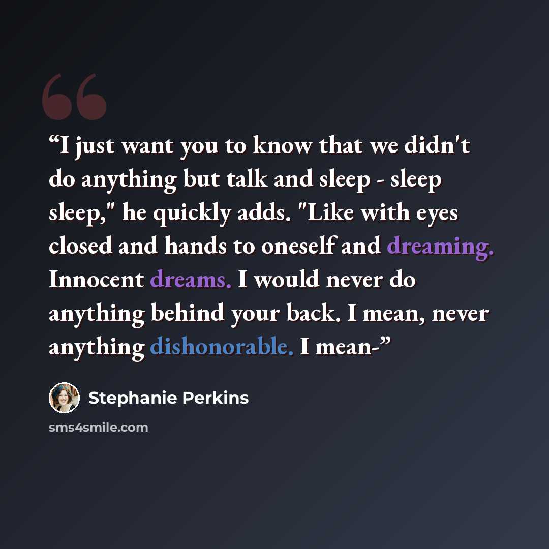“I just want you to know that we didn't do anything but talk and sleep - sleep sleep," he quickly adds. "Like with eyes closed and hands to oneself and dreaming. Innocent dreams. I would never do anything behind your back. I mean, never anything dishonorable. I mean-” quote by Stephanie Perkins