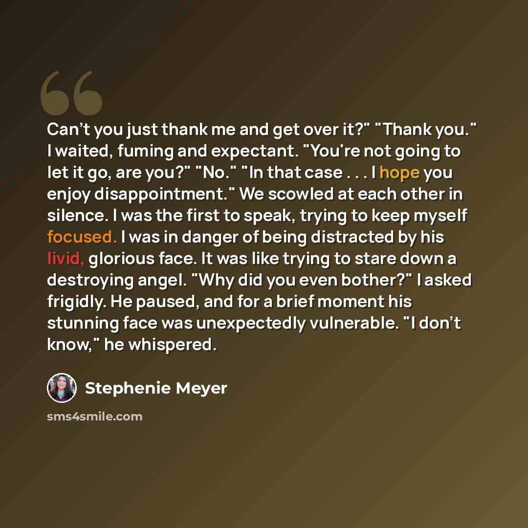 “Can't you just thank me and get over it?" "Thank you." I waited, fuming and expectant. "You're not going to let it go, are you?" "No." "In that case . . . I hope you enjoy disappointment." We scowled at each other in silence. I was the first to speak, trying to keep myself focused. I was in danger…” quote by Stephenie Meyer