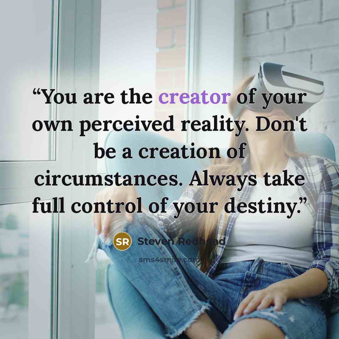 “You are the creator of your own perceived reality. Don't be a creation of circumstances. Always take full control of your destiny.” quote by Steven Redhead