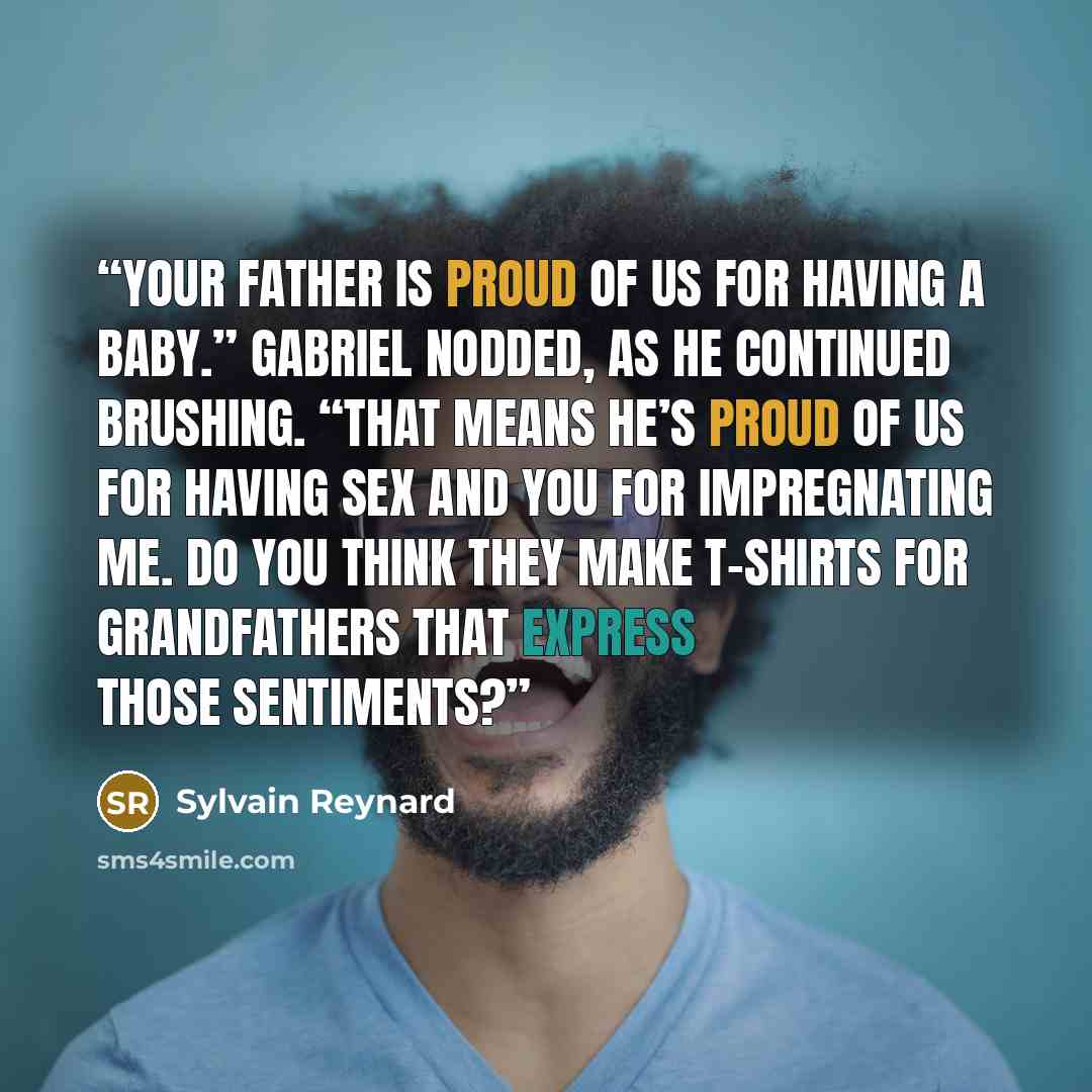 “Your father is proud of us for having a baby.” Gabriel nodded, as he continued brushing. “That means he’s proud of us for having sex and you for impregnating me. Do you think they make T-shirts for grandfathers that express those sentiments?” quote by Sylvain Reynard