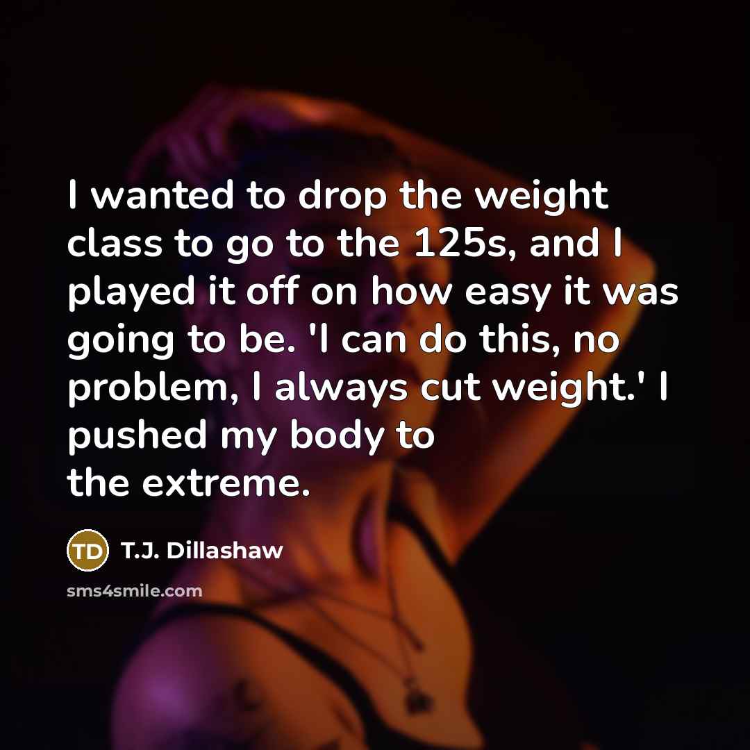 “I wanted to drop the weight class to go to the 125s, and I played it off on how easy it was going to be. 'I can do this, no problem, I always cut weight.' I pushed my body to the extreme.” quote by T.J. Dillashaw