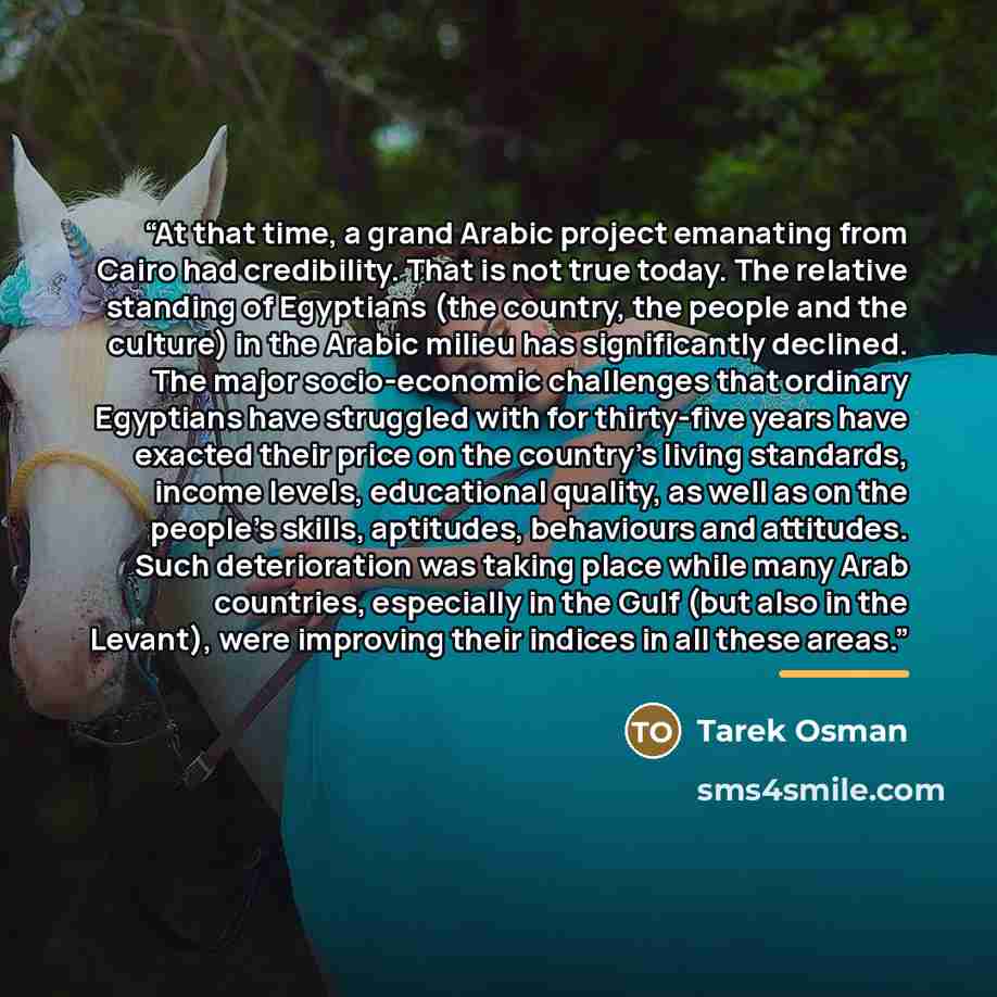 “At that time, a grand Arabic project emanating from Cairo had credibility. That is not true today. The relative standing of Egyptians (the country, the people and the culture) in the Arabic milieu has significantly declined. The major socio-economic challenges that ordinary Egyptians have…” quote by Tarek Osman