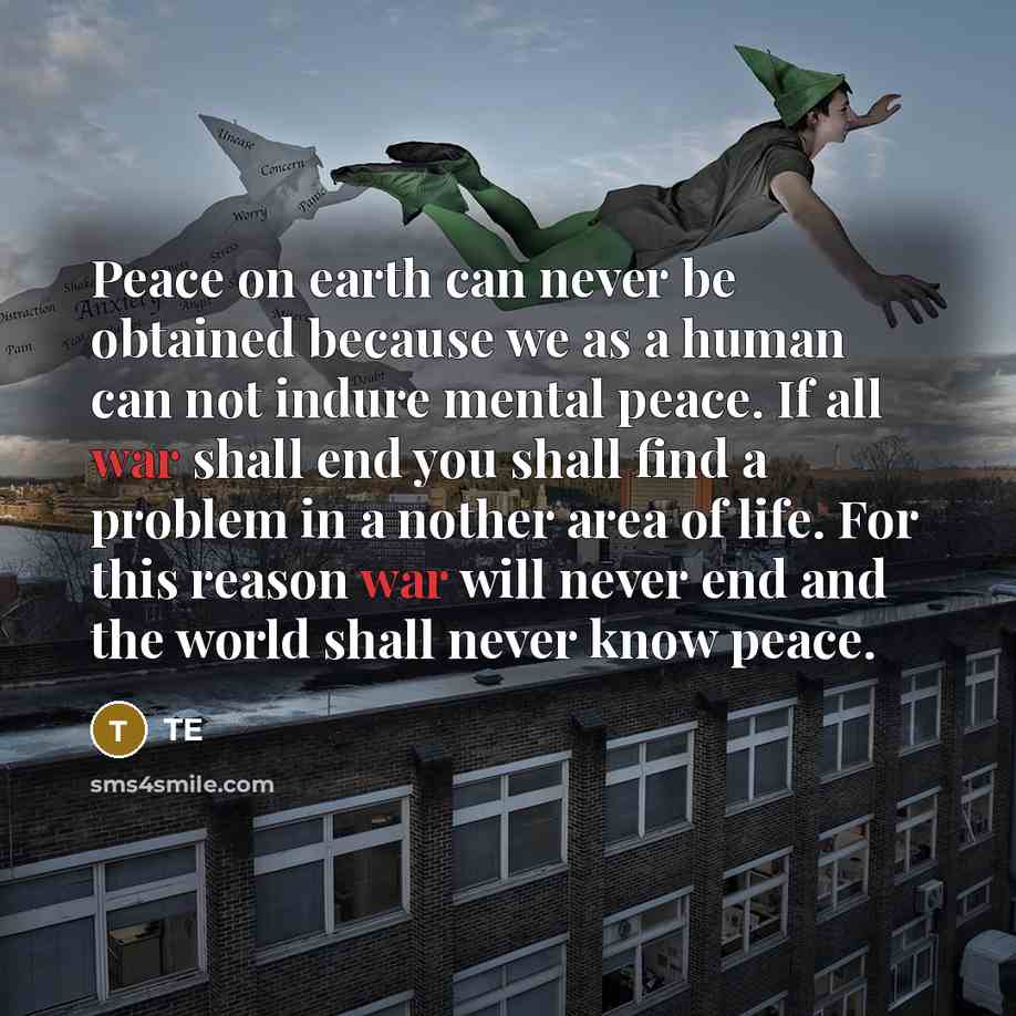 “Peace on earth can never be obtained because we as a human can not indure mental peace. If all war shall end you shall find a problem in a nother area of life. For this reason war will never end and the world shall never know peace.” quote by TE