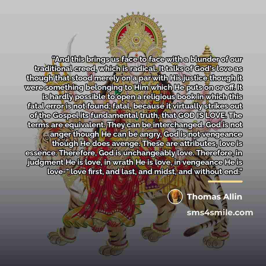 “And this brings us face to face with a blunder of our traditional creed, which is radical. It talks of God's love as though that stood merely on a par with His justice though it were something belonging to Him which He puts on or off. It is hardly possible to open a religious book in which this…” quote by Thomas Allin